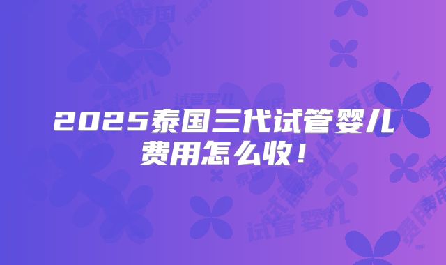 2025泰国三代试管婴儿费用怎么收!