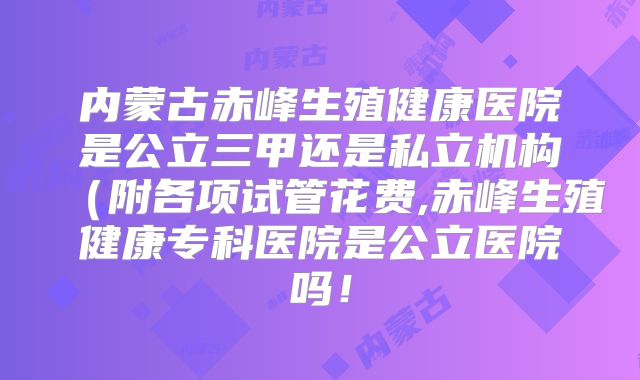 内蒙古赤峰生殖健康医院是公立三甲还是私立机构（附各项试管花费,赤峰生殖健康专科医院是公立医院吗！