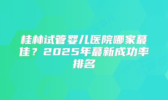 桂林试管婴儿医院哪家蕞佳？2025年蕞新成功率排名