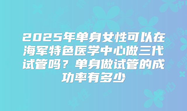 2025年单身女性可以在海军特色医学中心做三代试管吗?单身做试管的成功率有多少