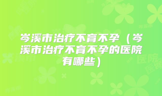 岑溪市治疗不育不孕(岑溪市治疗不育不孕的医院有哪些)