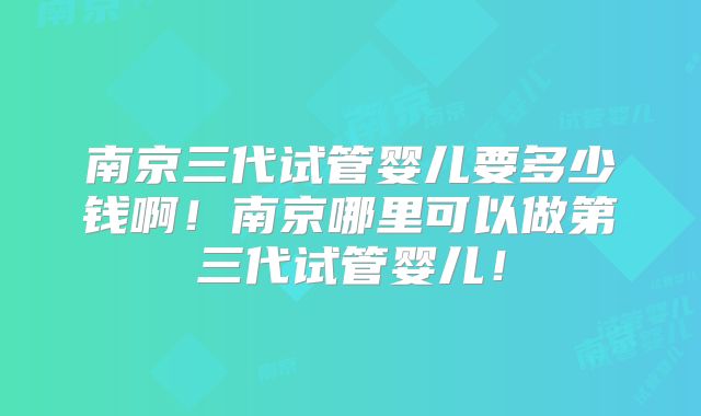 南京三代试管婴儿要多少钱啊！南京哪里可以做第三代试管婴儿！