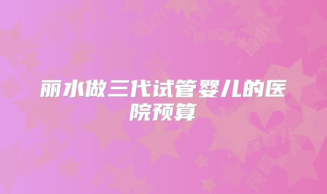 丽水做三代试管婴儿的医院预算