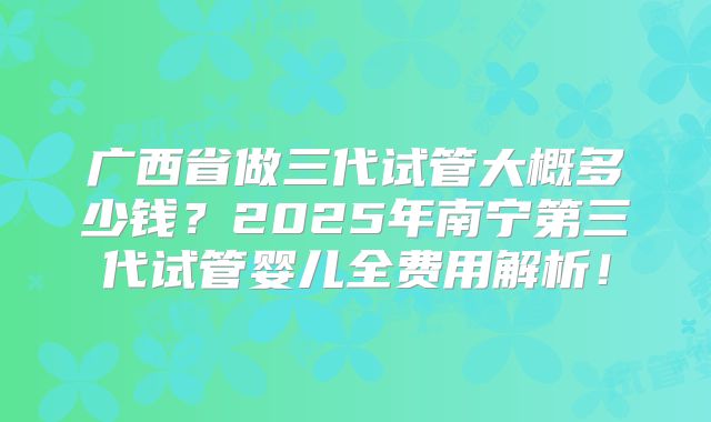 广西省做三代试管大概多少钱？2025年南宁第三代试管婴儿全费用解析！