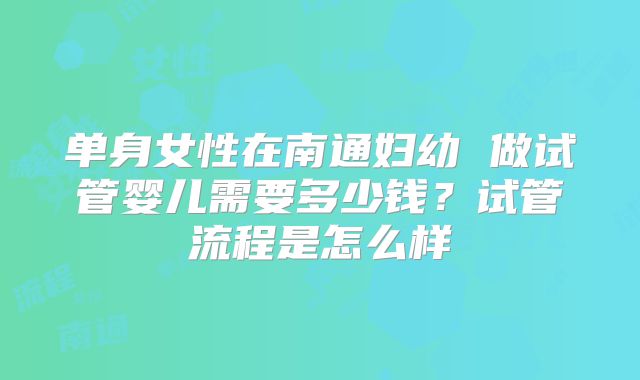 单身女性在南通妇幼 做试管婴儿需要多少钱？试管流程是怎么样