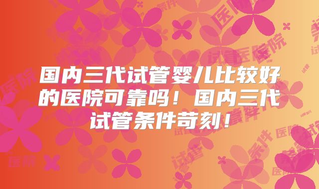 国内三代试管婴儿比较好的医院可靠吗！国内三代试管条件苛刻！