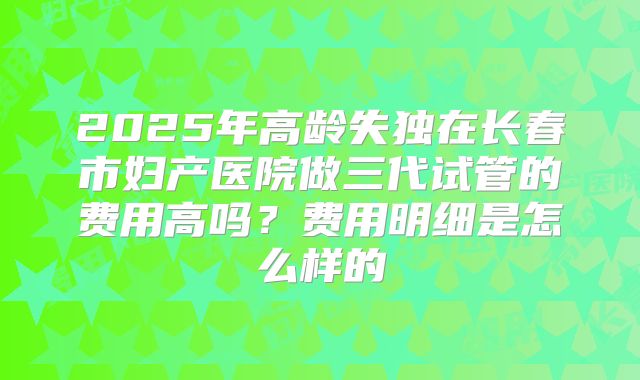 2025年高龄失独在长春市妇产医院做三代试管的费用高吗？费用明细是怎么样的