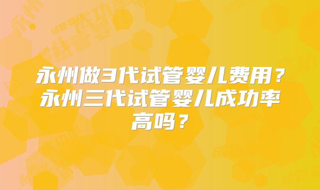 永州做3代试管婴儿费用?永州三代试管婴儿成功率高吗?