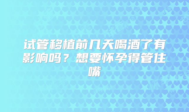 试管移植前几天喝酒了有影响吗？想要怀孕得管住嘴