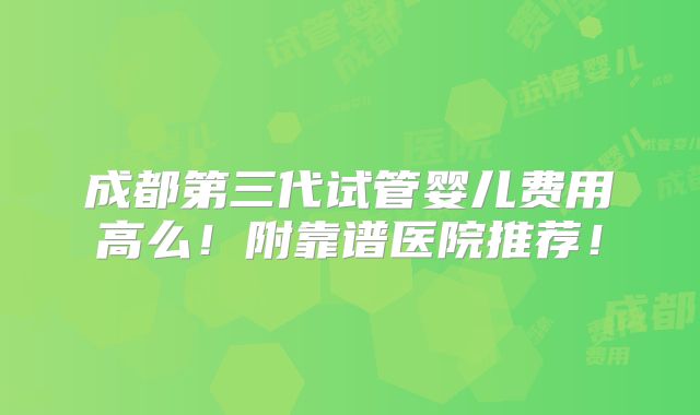 成都第三代试管婴儿费用高么！附靠谱医院推荐！