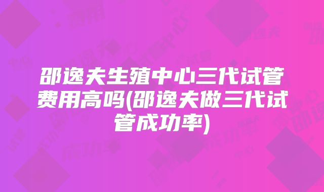 邵逸夫生殖中心三代试管费用高吗(邵逸夫做三代试管成功率)