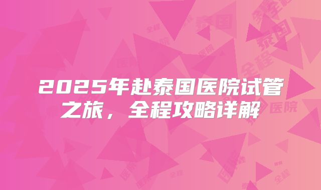 2025年赴泰国医院试管之旅，全程攻略详解
