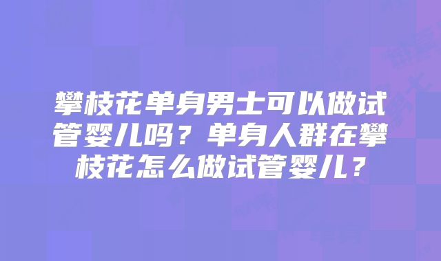 攀枝花单身男士可以做试管婴儿吗？单身人群在攀枝花怎么做试管婴儿？