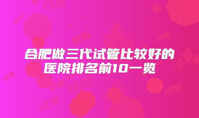 合肥做三代试管比较好的医院排名前10一览