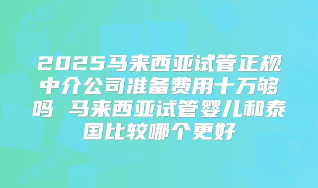 2025马来西亚试管正规中介公司准备费用十万够吗 马来西亚试管婴儿和泰国比较哪个更好