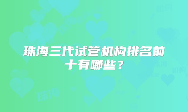 珠海三代试管机构排名前十有哪些？