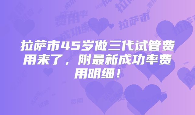 拉萨市45岁做三代试管费用来了,附最新成功率费用明细!