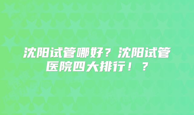 沈阳试管哪好？沈阳试管医院四大排行！？