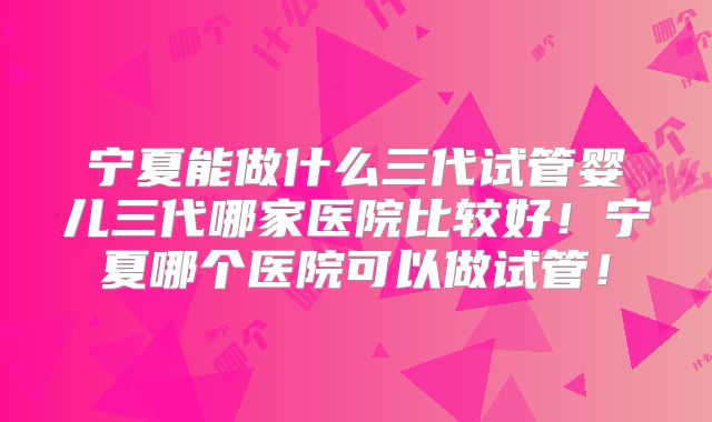 宁夏能做什么三代试管婴儿三代哪家医院比较好！宁夏哪个医院可以做试管！