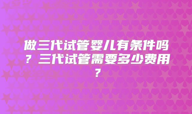 做三代试管婴儿有条件吗?三代试管需要多少费用?