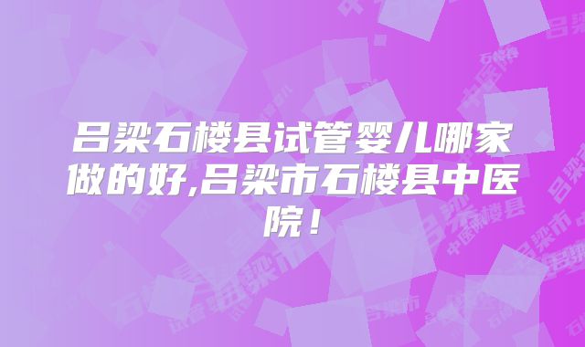 吕梁石楼县试管婴儿哪家做的好,吕梁市石楼县中医院！