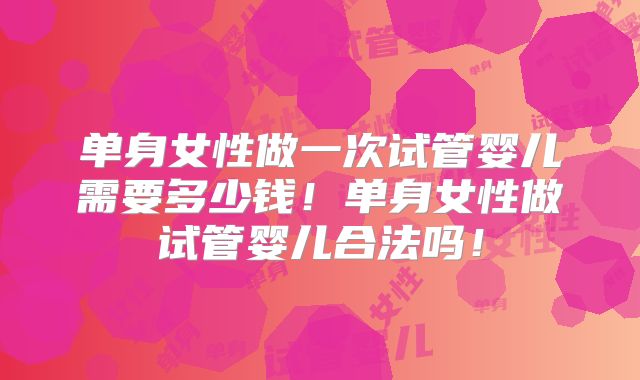 单身女性做一次试管婴儿需要多少钱！单身女性做试管婴儿合法吗！