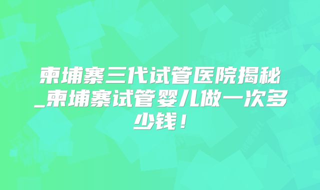 柬埔寨三代试管医院揭秘_柬埔寨试管婴儿做一次多少钱！