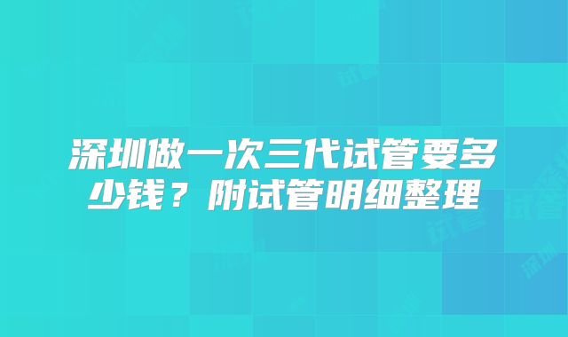 深圳做一次三代试管要多少钱?附试管明细整理