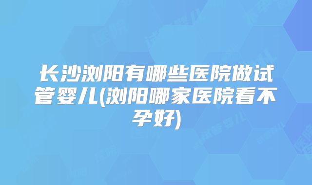 长沙浏阳有哪些医院做试管婴儿(浏阳哪家医院看不孕好)