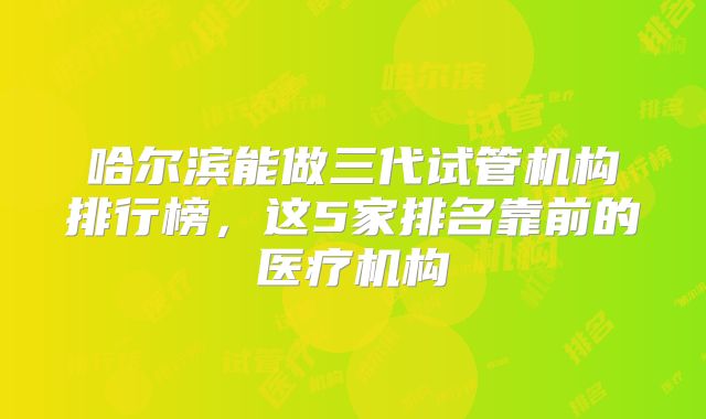 哈尔滨能做三代试管机构排行榜,这5家排名靠前的医疗机构