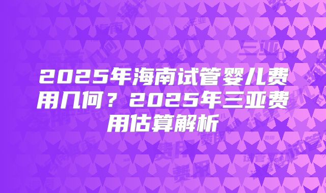 2025年海南试管婴儿费用几何？2025年三亚费用估算解析