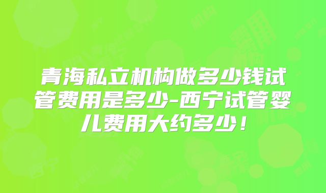 青海私立机构做多少钱试管费用是多少-西宁试管婴儿费用大约多少！
