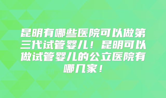 昆明有哪些医院可以做第三代试管婴儿！昆明可以做试管婴儿的公立医院有哪几家！