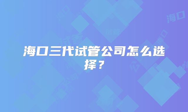 海口三代试管公司怎么选择?