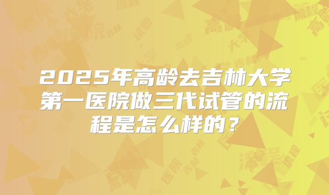 2025年高龄去吉林大学第一医院做三代试管的流程是怎么样的?