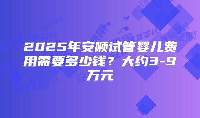 2025年安顺试管婴儿费用需要多少钱？大约3-9万元