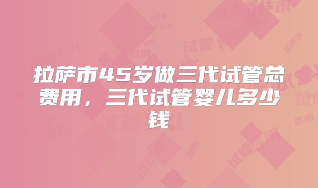 拉萨市45岁做三代试管总费用,三代试管婴儿多少钱