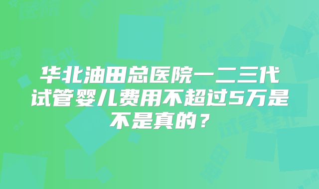 华北油田总医院一二三代试管婴儿费用不超过5万是不是真的?