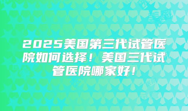 2025美国第三代试管医院如何选择！美国三代试管医院哪家好！