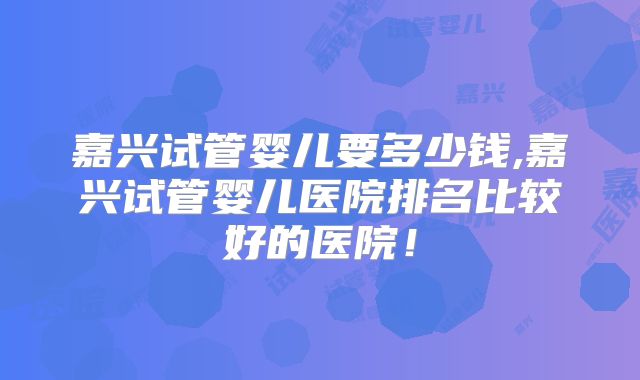 嘉兴试管婴儿要多少钱,嘉兴试管婴儿医院排名比较好的医院！