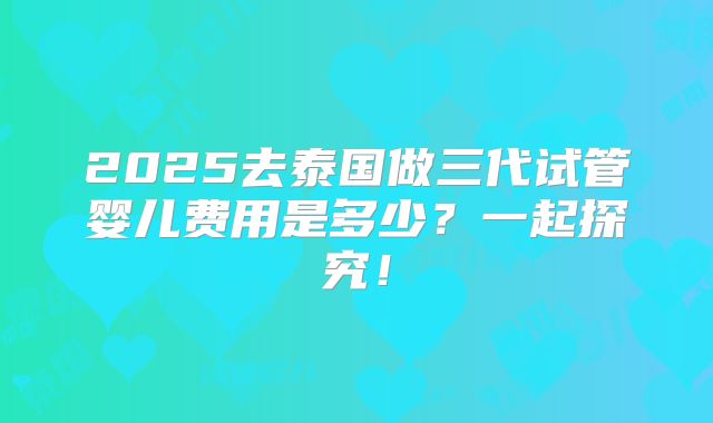 2025去泰国做三代试管婴儿费用是多少？一起探究！