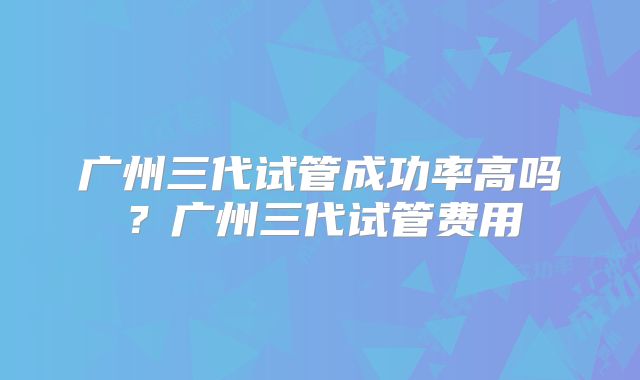 广州三代试管成功率高吗？广州三代试管费用
