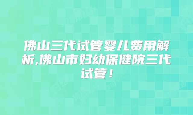 佛山三代试管婴儿费用解析,佛山市妇幼保健院三代试管！