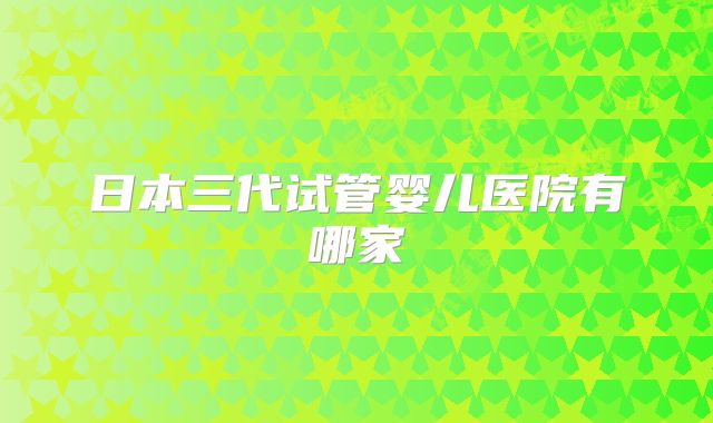 日本三代试管婴儿医院有哪家