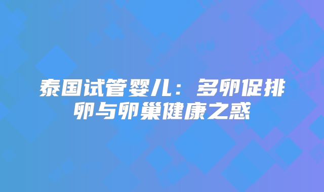 泰国试管婴儿：多卵促排卵与卵巢健康之惑