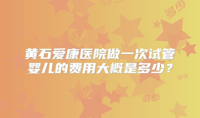 黄石爱康医院做一次试管婴儿的费用大概是多少？