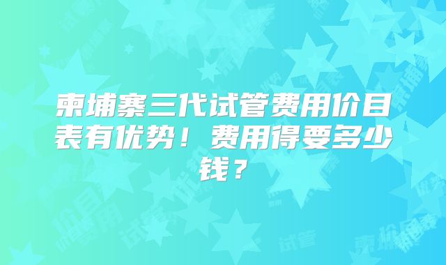 柬埔寨三代试管费用价目表有优势！费用得要多少钱？