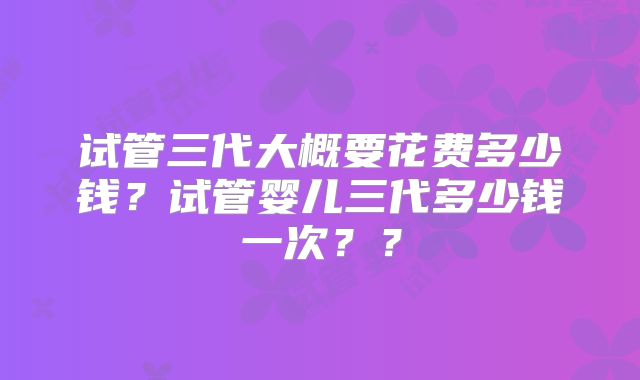 试管三代大概要花费多少钱?试管婴儿三代多少钱一次??