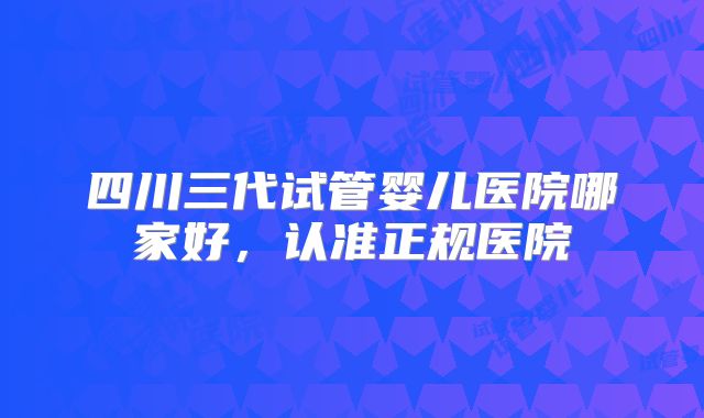 四川三代试管婴儿医院哪家好，认准正规医院