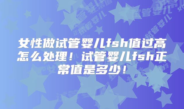 女性做试管婴儿fsh值过高怎么处理！试管婴儿fsh正常值是多少！